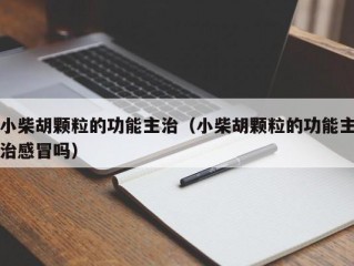 小柴胡颗粒的功能主治（小柴胡颗粒的功能主治感冒吗）