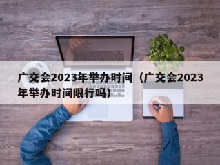 广交会2023年举办时间（广交会2023年举办时间限行吗）