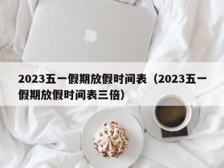 2023五一假期放假时间表（2023五一假期放假时间表三倍）