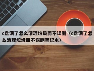 c盘满了怎么清理垃圾而不误删（c盘满了怎么清理垃圾而不误删笔记本）