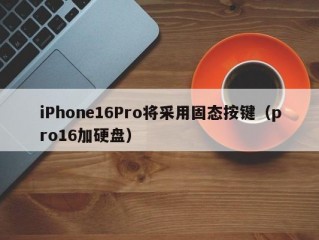 iPhone16Pro将采用固态按键（pro16加硬盘）