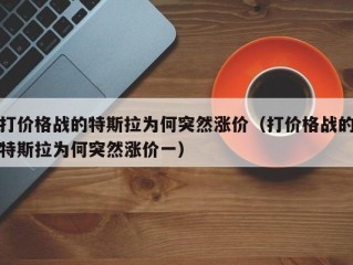 打价格战的特斯拉为何突然涨价（打价格战的特斯拉为何突然涨价一）