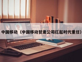 中国移动（中国移动甘肃公司扛起时代重任）