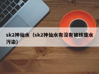 sk2神仙水（sk2神仙水有没有被核废水污染）