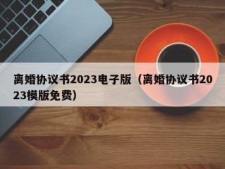 离婚协议书2023电子版（离婚协议书2023模版免费）