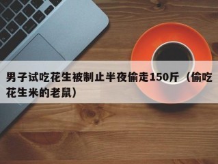 男子试吃花生被制止半夜偷走150斤（偷吃花生米的老鼠）