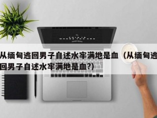 从缅甸逃回男子自述水牢满地是血（从缅甸逃回男子自述水牢满地是血?）