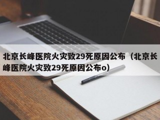 北京长峰医院火灾致29死原因公布（北京长峰医院火灾致29死原因公布o）