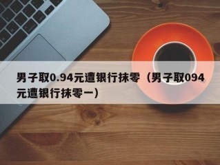 男子取0.94元遭银行抹零（男子取094元遭银行抹零一）