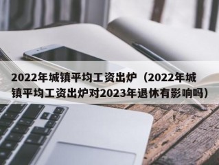 2022年城镇平均工资出炉（2022年城镇平均工资出炉对2023年退休有影响吗）