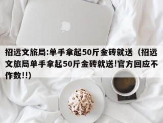 招远文旅局:单手拿起50斤金砖就送（招远文旅局单手拿起50斤金砖就送!官方回应不作数!!）