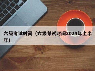 六级考试时间（六级考试时间2024年上半年）