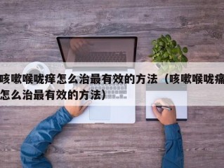 咳嗽喉咙痒怎么治最有效的方法（咳嗽喉咙痛怎么治最有效的方法）