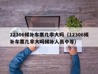 12306候补车票几率大吗（12306候补车票几率大吗候补人员中等）