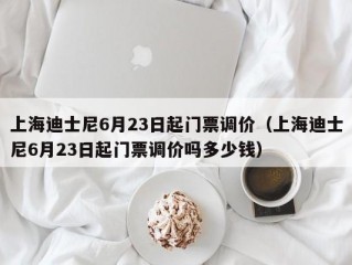 上海迪士尼6月23日起门票调价（上海迪士尼6月23日起门票调价吗多少钱）