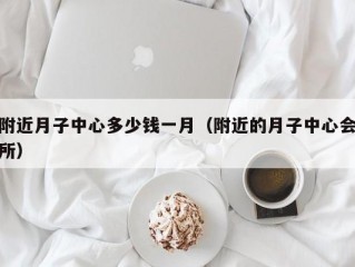 附近月子中心多少钱一月（附近的月子中心会所）