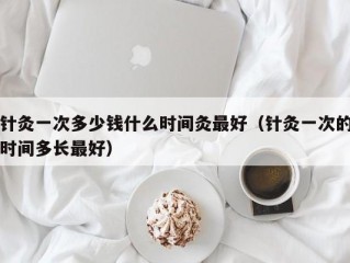 针灸一次多少钱什么时间灸最好（针灸一次的时间多长最好）