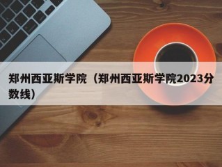 郑州西亚斯学院（郑州西亚斯学院2023分数线）