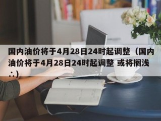 国内油价将于4月28日24时起调整（国内油价将于4月28日24时起调整 或将搁浅∴）