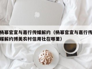 杨幂官宣与嘉行传媒解约（杨幂官宣与嘉行传媒解约博美农村信用社在哪里）