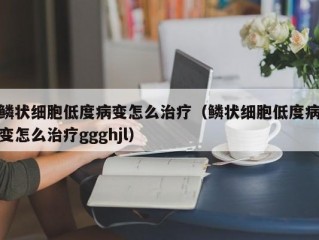 鳞状细胞低度病变怎么治疗（鳞状细胞低度病变怎么治疗ggghjl）