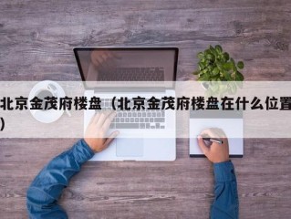 北京金茂府楼盘（北京金茂府楼盘在什么位置）