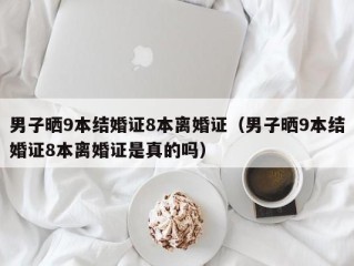 男子晒9本结婚证8本离婚证（男子晒9本结婚证8本离婚证是真的吗）