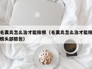 毛囊炎怎么治才能除根（毛囊炎怎么治才能除根头部脓包）