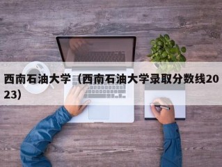 西南石油大学（西南石油大学录取分数线2023）