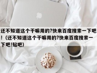 还不知道这个干嘛用的?快来百度搜索一下吧!（还不知道这个干嘛用的?快来百度搜索一下吧!贴吧）