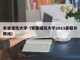 安徽建筑大学（安徽建筑大学2023录取分数线）