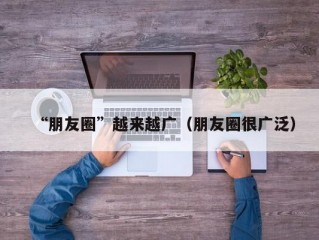 “朋友圈”越来越广（朋友圈很广泛）