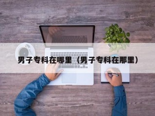 男子专科在哪里（男子专科在那里）