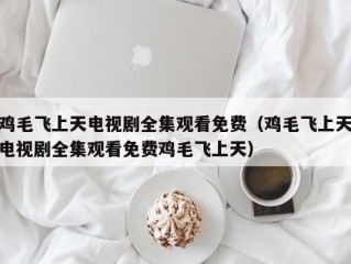 鸡毛飞上天电视剧全集观看免费（鸡毛飞上天电视剧全集观看免费鸡毛飞上天）