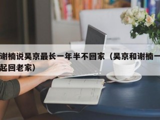 谢楠说吴京最长一年半不回家（吴京和谢楠一起回老家）