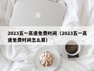 2023五一高速免费时间（2023五一高速免费时间怎么算）