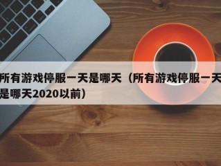 所有游戏停服一天是哪天（所有游戏停服一天是哪天2020以前）