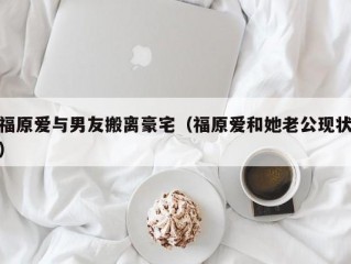 福原爱与男友搬离豪宅（福原爱和她老公现状）