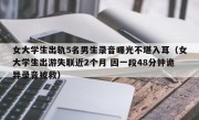 女大学生出轨5名男生录音曝光不堪入耳（女大学生出游失联近2个月 因一段48分钟诡异录音被救）