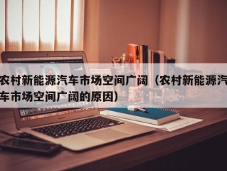 农村新能源汽车市场空间广阔（农村新能源汽车市场空间广阔的原因）