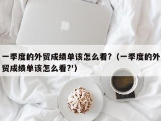 一季度的外贸成绩单该怎么看?（一季度的外贸成绩单该怎么看?'）