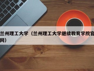 兰州理工大学（兰州理工大学继续教育学院官网）