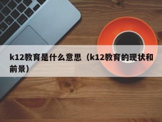 k12教育是什么意思（k12教育的现状和前景）