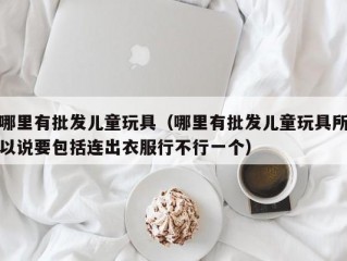 哪里有批发儿童玩具（哪里有批发儿童玩具所以说要包括连出衣服行不行一个）