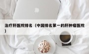 治疗肝医院排名（中国排名第一的肝肿瘤医院）