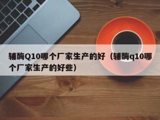 辅酶Q10哪个厂家生产的好（辅酶q10哪个厂家生产的好些）