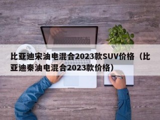 比亚迪宋油电混合2023款SUV价格（比亚迪秦油电混合2023款价格）