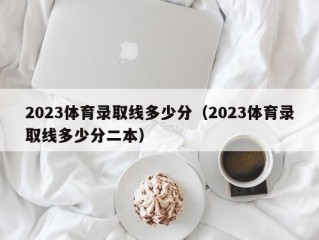 2023体育录取线多少分（2023体育录取线多少分二本）