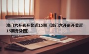 澳门六开彩开奖近15期（澳门六开彩开奖近15期走势图）