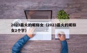 2023最火的昵称女（2023最火的昵称女2个字）